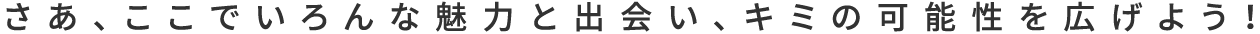 さあ、ここでいろんな魅力と出会い、キミの可能性を広げよう！