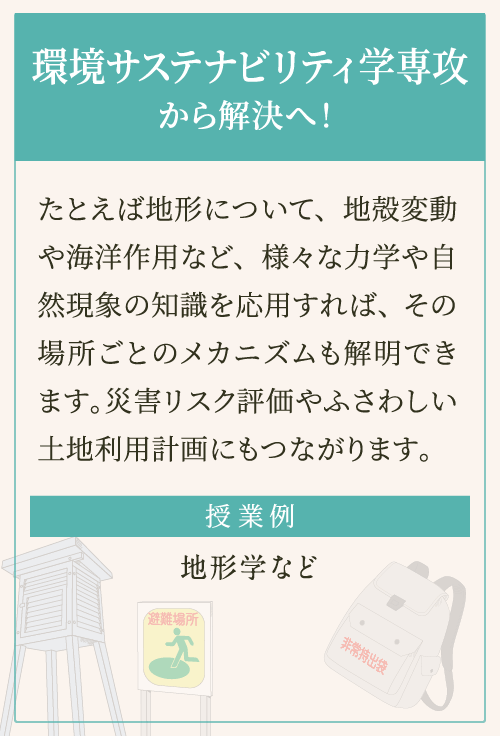 たとえば地形について、地殻変動や海洋作用など、様々な力学や自然現象の知識を応用すれば、その場所ごとのメカニズムも解明できます。災害リスク評価やふさわしい土地利用計画にもつながります。