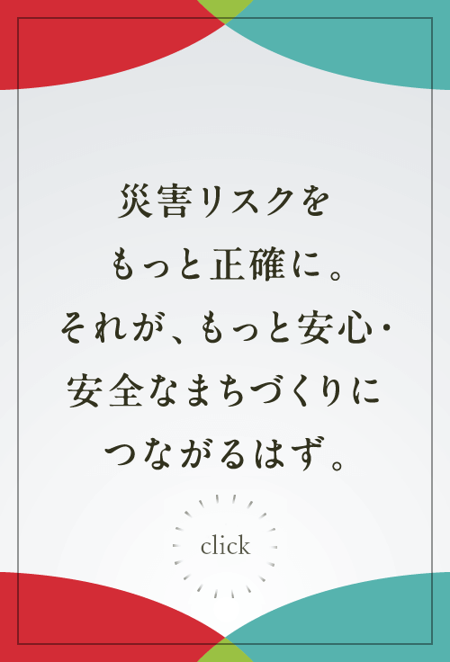 災害リスクをもっと正確に。それが、もっと安心・安全なまちづくりにつながるはず。