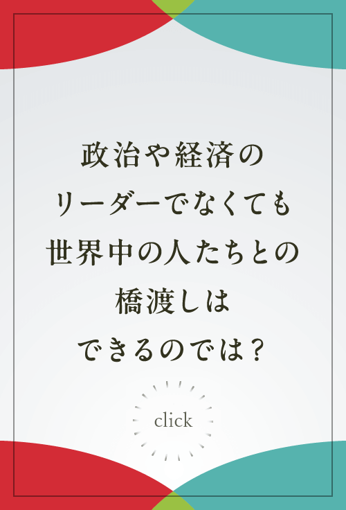 政治や経済のリーダーでなくても世界中の人たちとの橋渡しはできるのでは？
