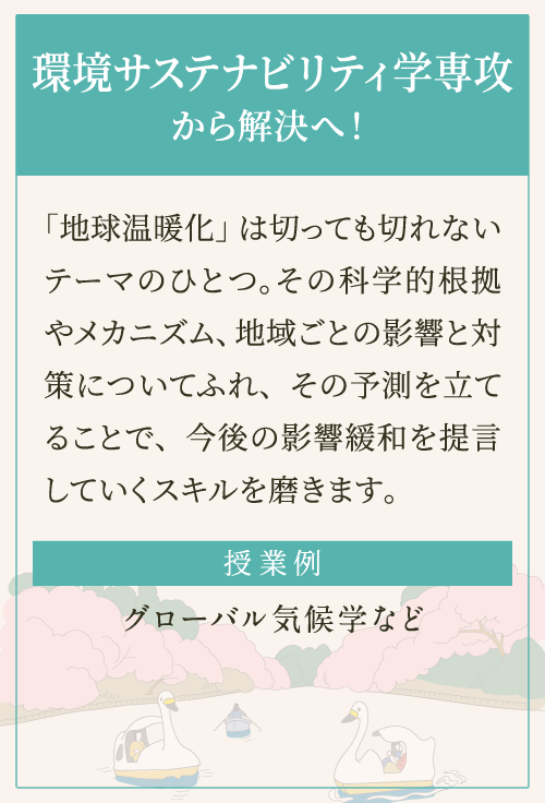 「地球温暖化」は切っても切れないテーマのひとつ。その科学的根拠やメカニズム、地域ごとの影響と対策についてふれ、その予測を立てることで、今後の影響緩和を提言していくスキルを磨きます。